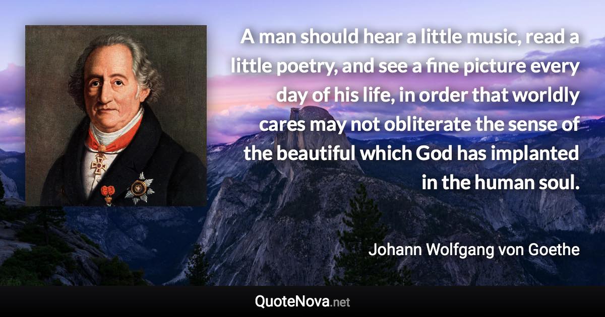 A man should hear a little music, read a little poetry, and see a fine picture every day of his life, in order that worldly cares may not obliterate the sense of the beautiful which God has implanted in the human soul. - Johann Wolfgang von Goethe quote