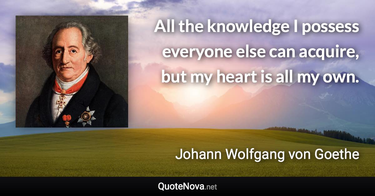All the knowledge I possess everyone else can acquire, but my heart is all my own. - Johann Wolfgang von Goethe quote