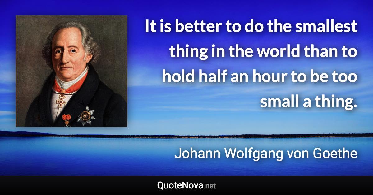 It is better to do the smallest thing in the world than to hold half an hour to be too small a thing. - Johann Wolfgang von Goethe quote