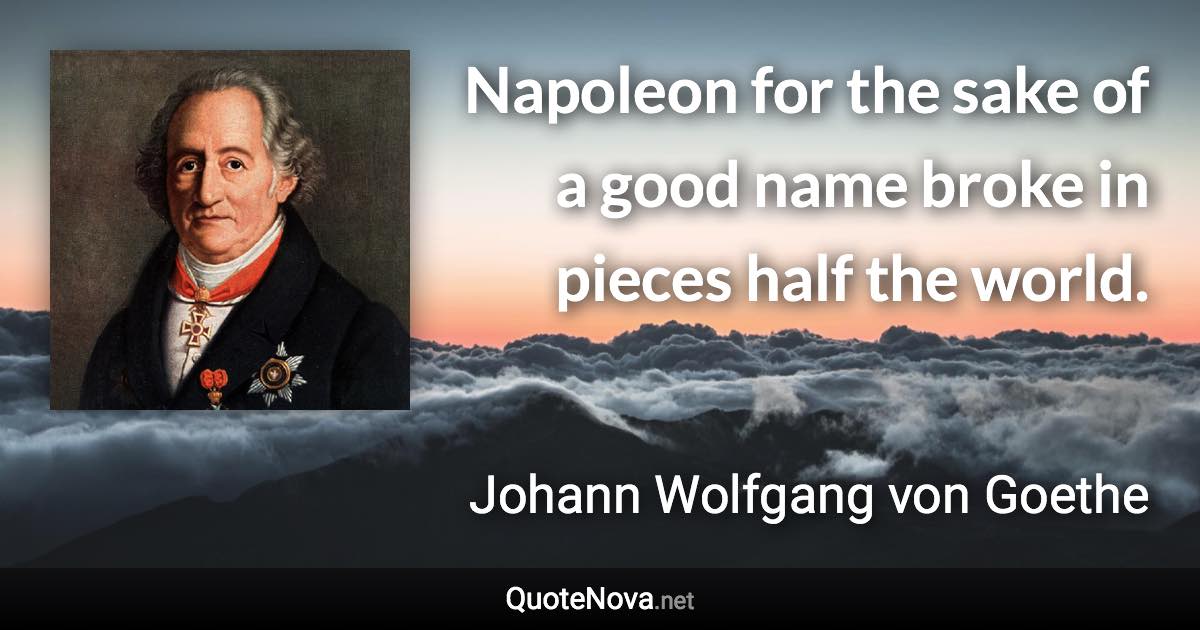 Napoleon for the sake of a good name broke in pieces half the world. - Johann Wolfgang von Goethe quote