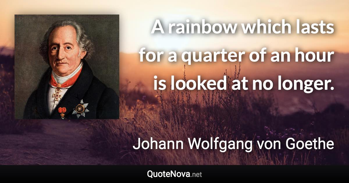 A rainbow which lasts for a quarter of an hour is looked at no longer. - Johann Wolfgang von Goethe quote