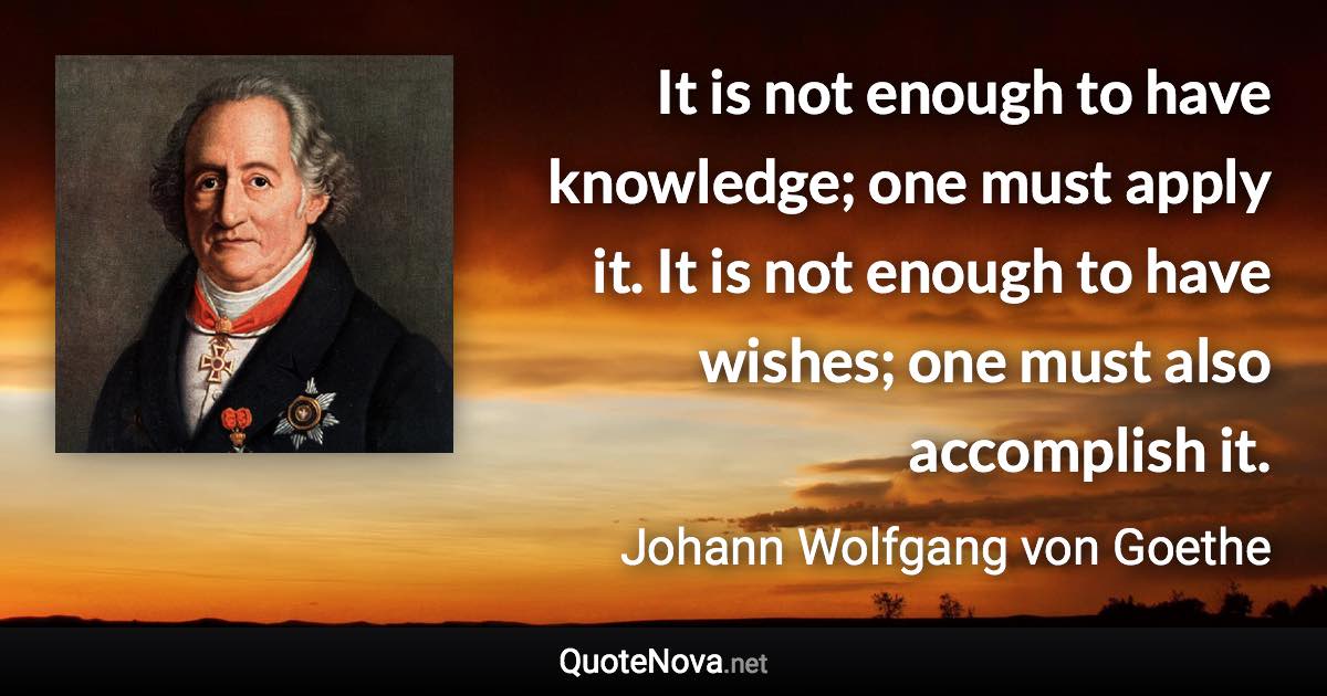 It is not enough to have knowledge; one must apply it. It is not enough to have wishes; one must also accomplish it. - Johann Wolfgang von Goethe quote