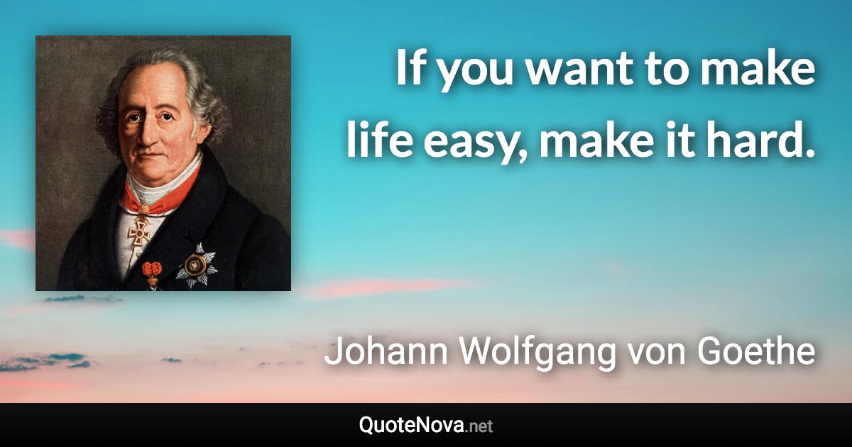 If you want to make life easy, make it hard. - Johann Wolfgang von Goethe quote