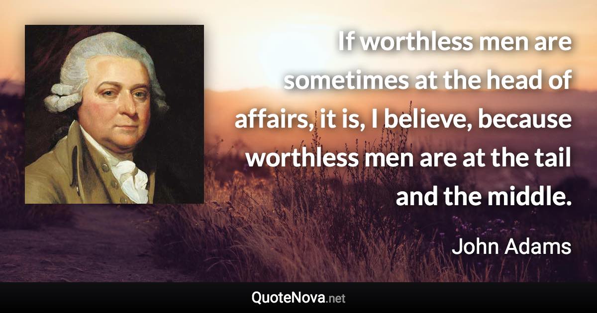 If worthless men are sometimes at the head of affairs, it is, I believe, because worthless men are at the tail and the middle. - John Adams quote