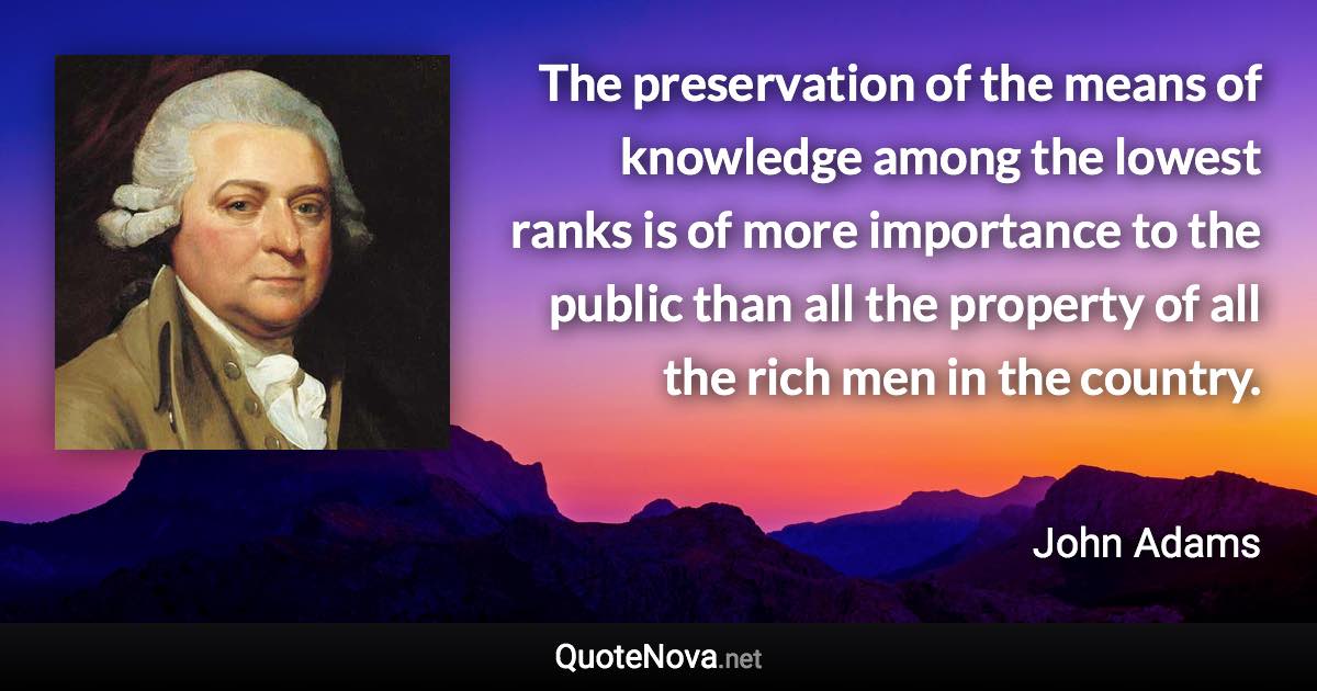 The preservation of the means of knowledge among the lowest ranks is of more importance to the public than all the property of all the rich men in the country. - John Adams quote