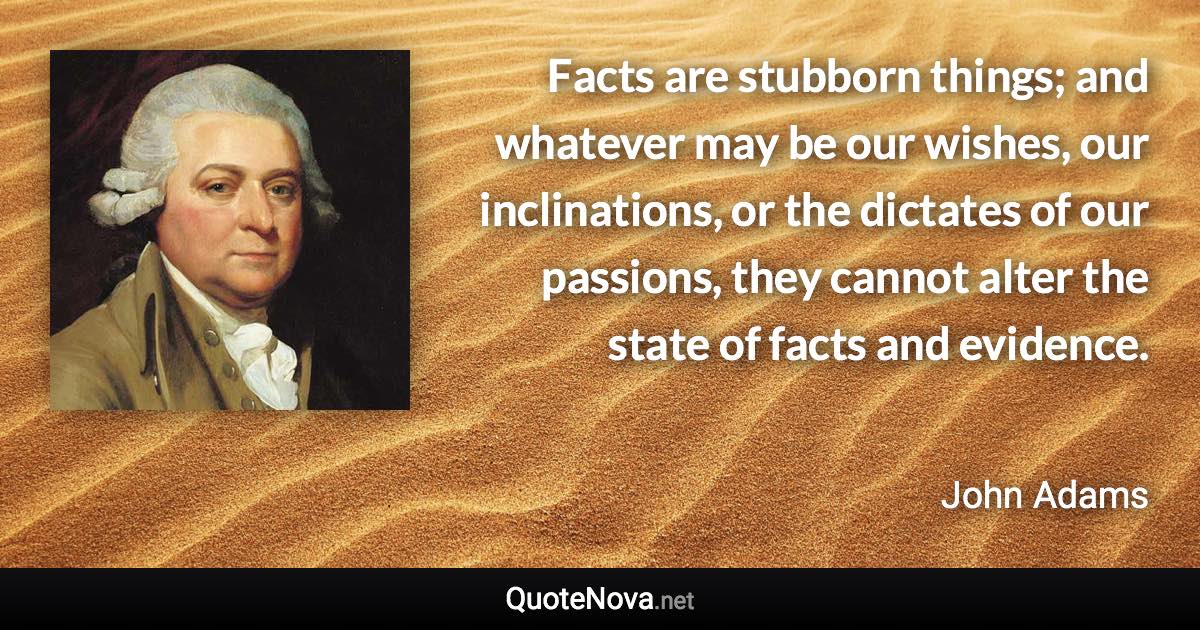 Facts are stubborn things; and whatever may be our wishes, our inclinations, or the dictates of our passions, they cannot alter the state of facts and evidence. - John Adams quote