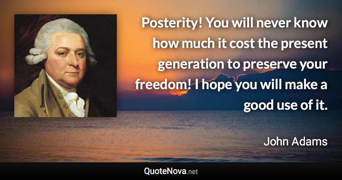 Posterity! You will never know how much it cost the present generation to preserve your freedom! I hope you will make a good use of it. - John Adams quote