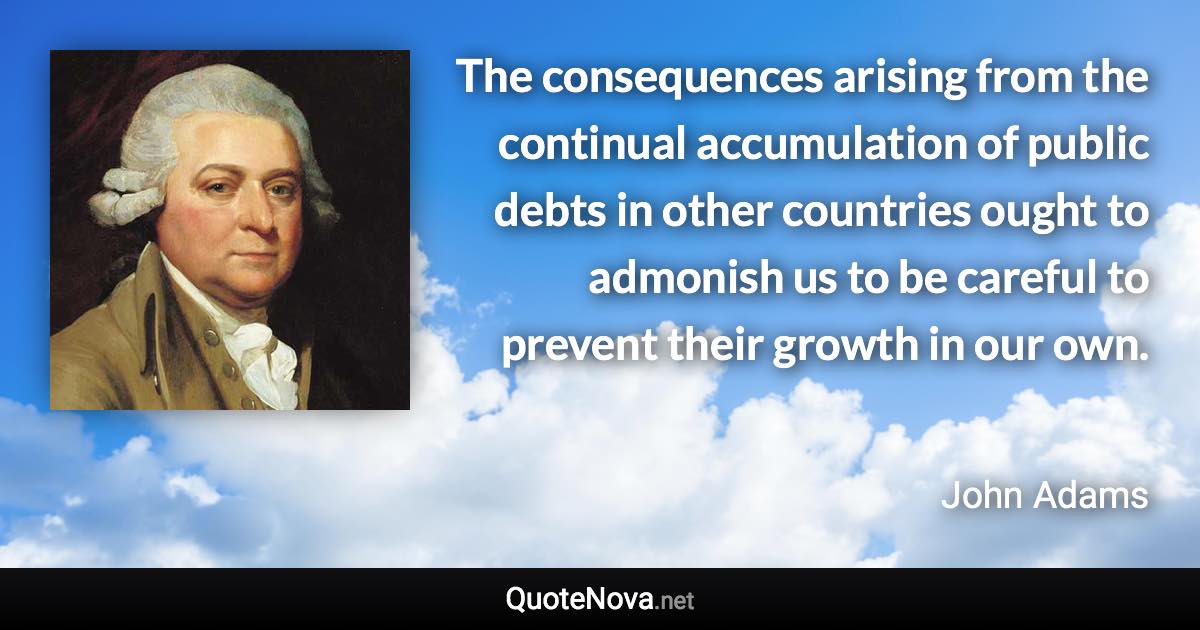 The consequences arising from the continual accumulation of public debts in other countries ought to admonish us to be careful to prevent their growth in our own. - John Adams quote