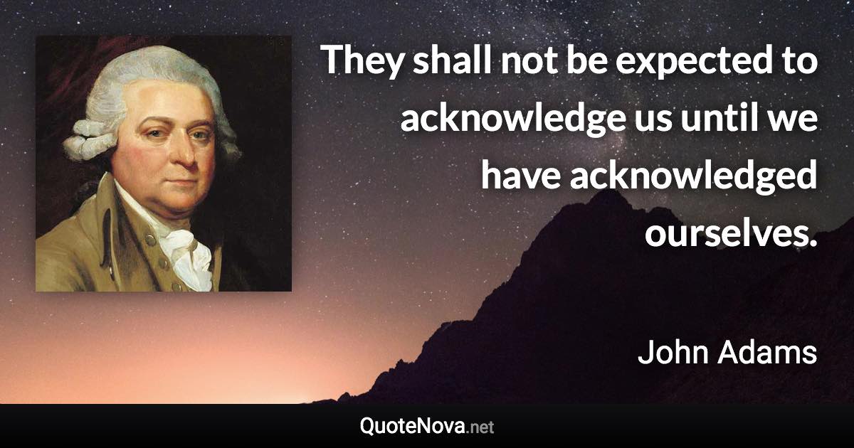 They shall not be expected to acknowledge us until we have acknowledged ourselves. - John Adams quote