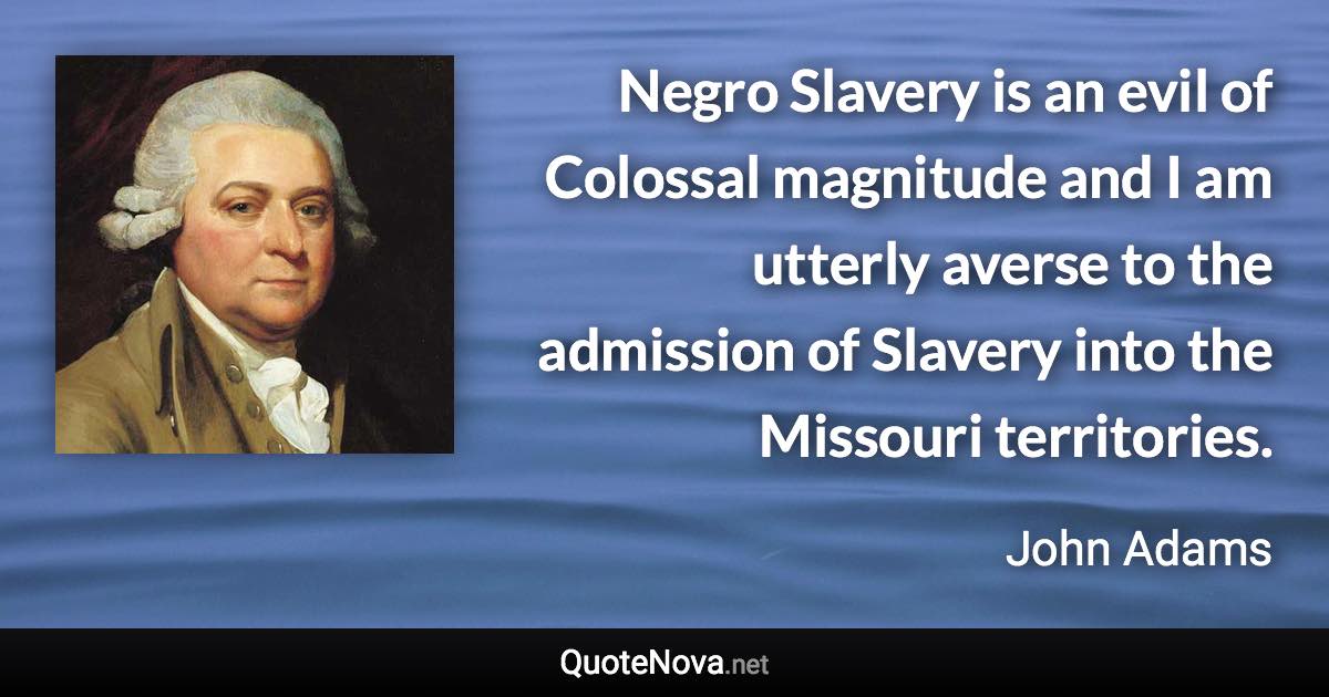 Negro Slavery is an evil of Colossal magnitude and I am utterly averse to the admission of Slavery into the Missouri territories. - John Adams quote