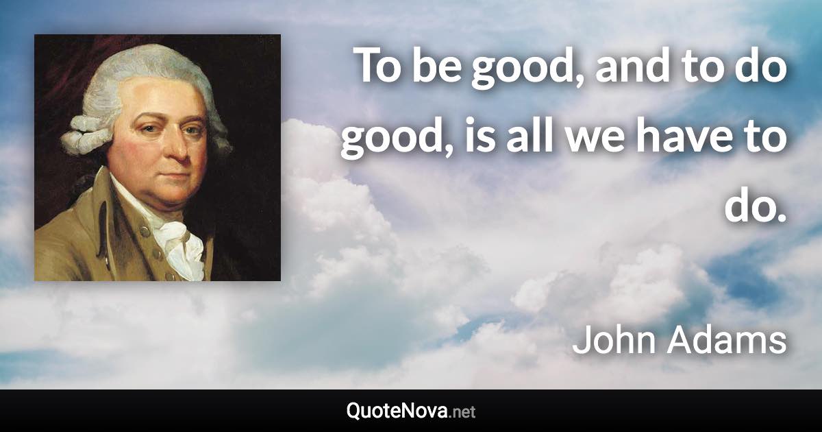 To be good, and to do good, is all we have to do. - John Adams quote