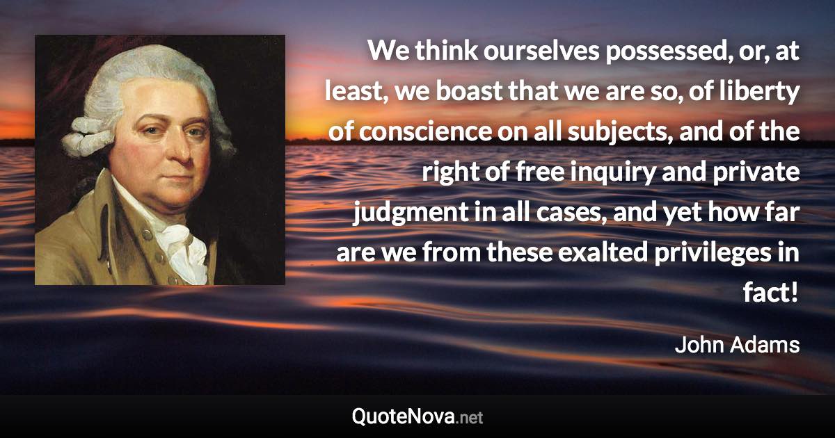 We think ourselves possessed, or, at least, we boast that we are so, of liberty of conscience on all subjects, and of the right of free inquiry and private judgment in all cases, and yet how far are we from these exalted privileges in fact! - John Adams quote