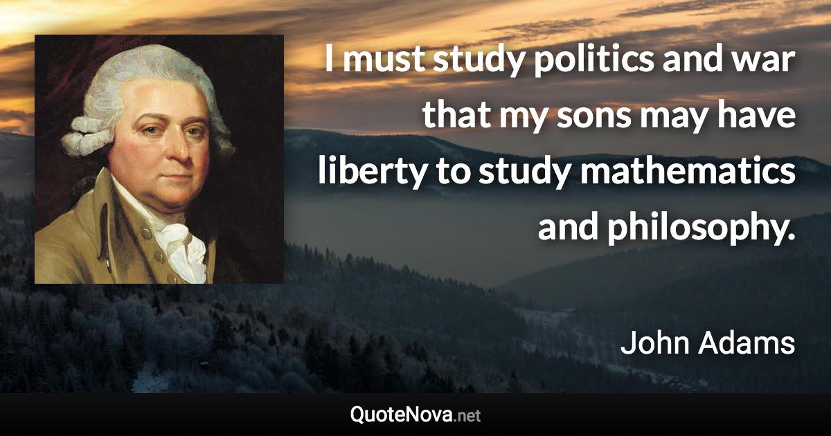 I must study politics and war that my sons may have liberty to study mathematics and philosophy. - John Adams quote