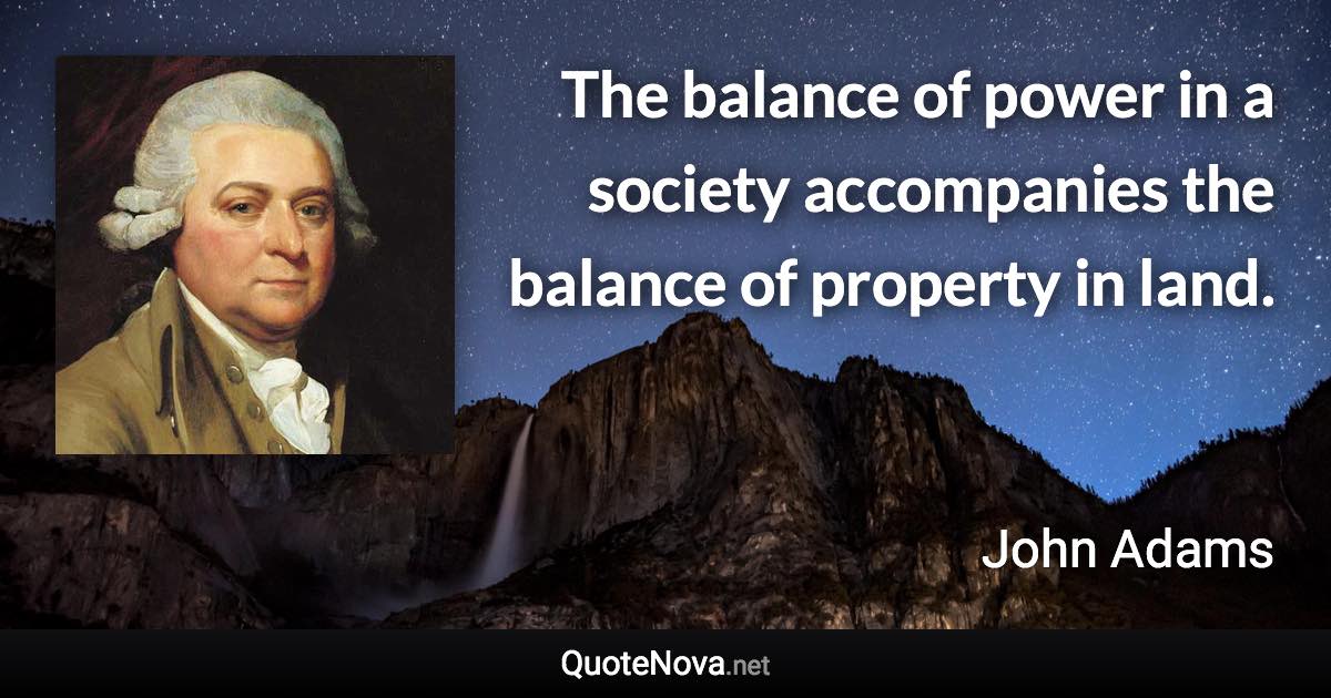 The balance of power in a society accompanies the balance of property in land. - John Adams quote