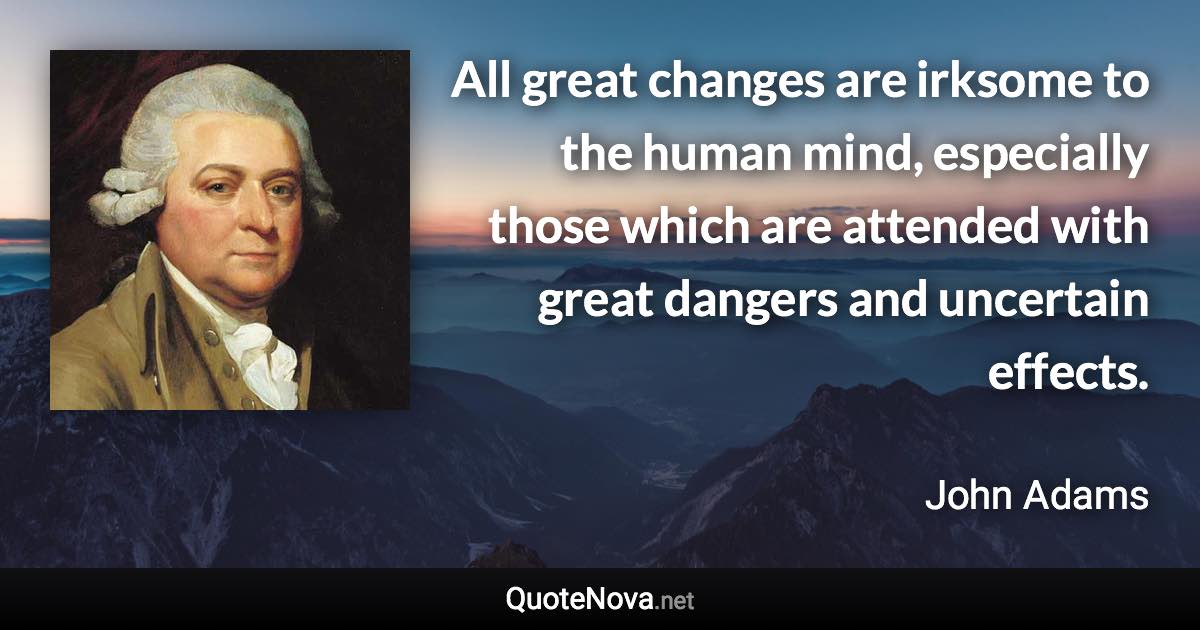 All great changes are irksome to the human mind, especially those which are attended with great dangers and uncertain effects. - John Adams quote