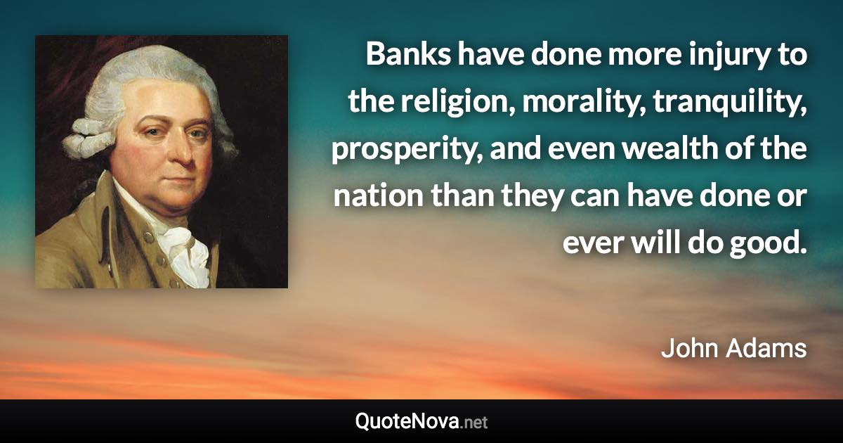 Banks have done more injury to the religion, morality, tranquility, prosperity, and even wealth of the nation than they can have done or ever will do good. - John Adams quote