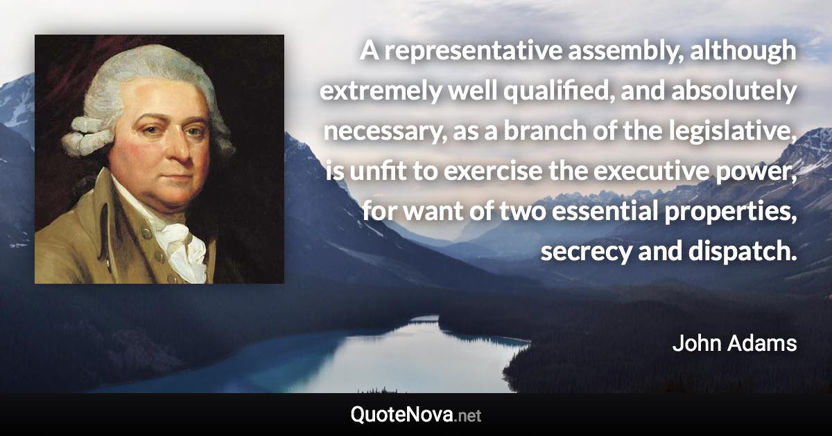 A representative assembly, although extremely well qualified, and absolutely necessary, as a branch of the legislative, is unfit to exercise the executive power, for want of two essential properties, secrecy and dispatch. - John Adams quote