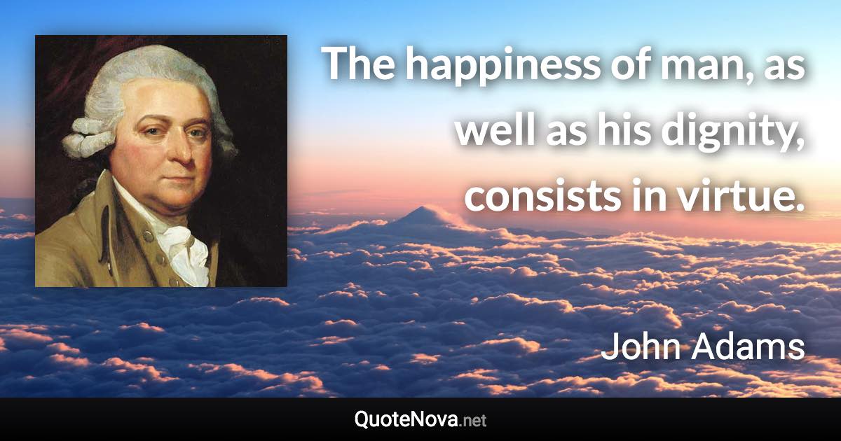 The happiness of man, as well as his dignity, consists in virtue. - John Adams quote