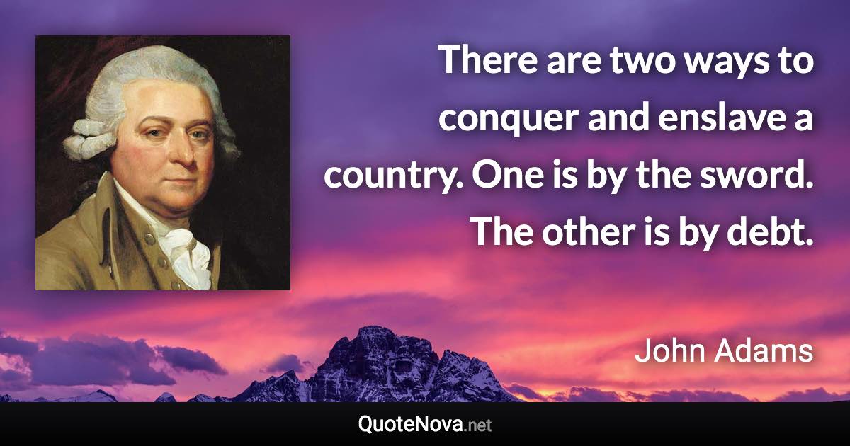 There are two ways to conquer and enslave a country. One is by the sword. The other is by debt. - John Adams quote