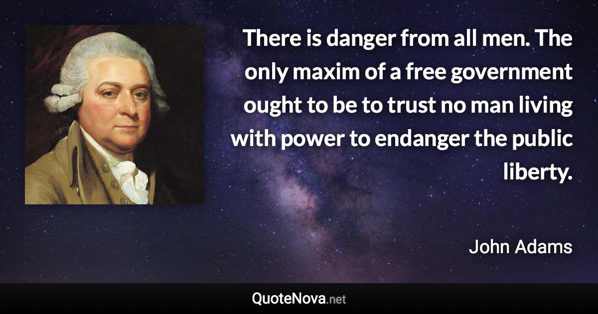 There is danger from all men. The only maxim of a free government ought to be to trust no man living with power to endanger the public liberty. - John Adams quote