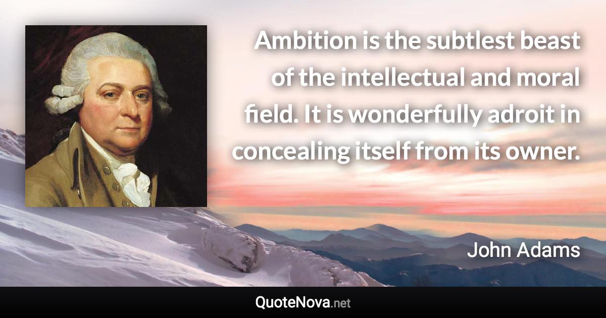 Ambition is the subtlest beast of the intellectual and moral field. It is wonderfully adroit in concealing itself from its owner. - John Adams quote