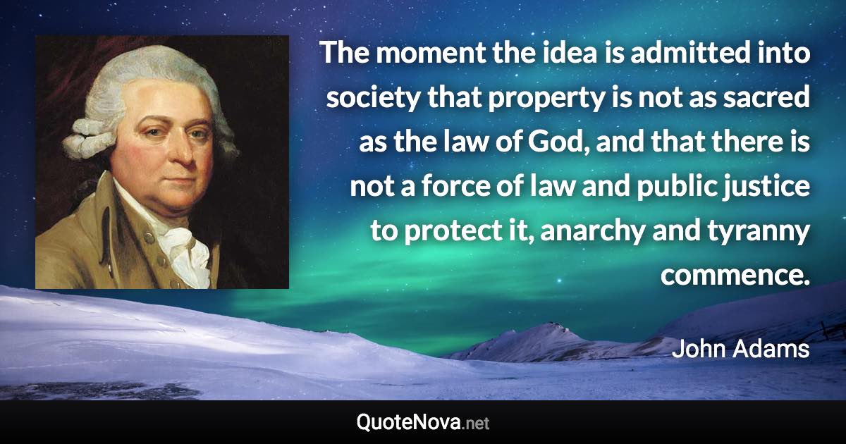 The moment the idea is admitted into society that property is not as sacred as the law of God, and that there is not a force of law and public justice to protect it, anarchy and tyranny commence. - John Adams quote