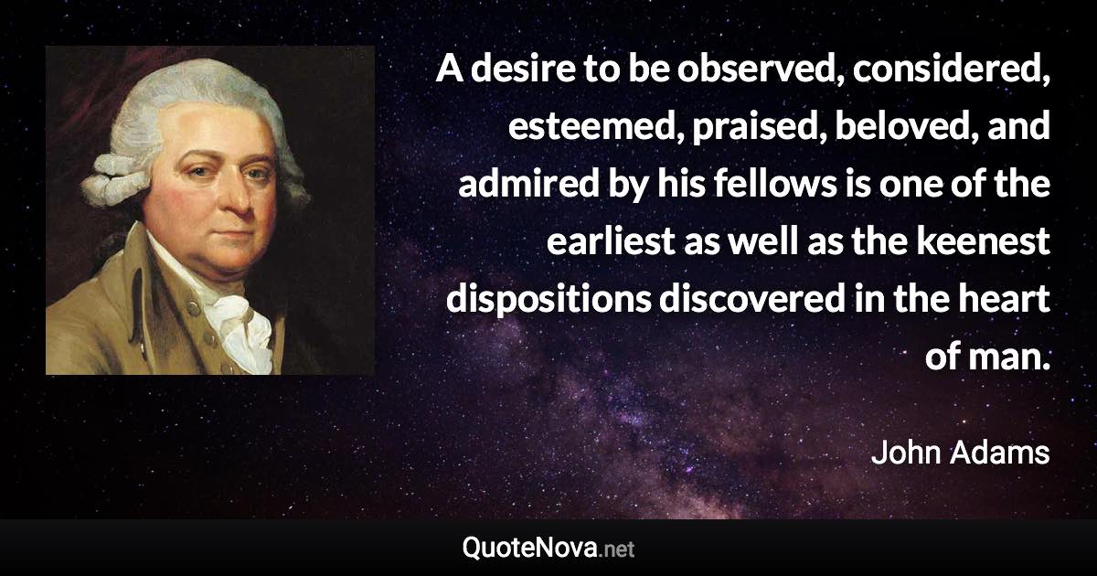 A desire to be observed, considered, esteemed, praised, beloved, and admired by his fellows is one of the earliest as well as the keenest dispositions discovered in the heart of man. - John Adams quote