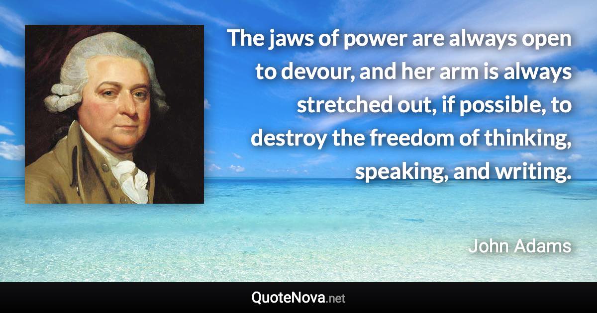 The jaws of power are always open to devour, and her arm is always stretched out, if possible, to destroy the freedom of thinking, speaking, and writing. - John Adams quote