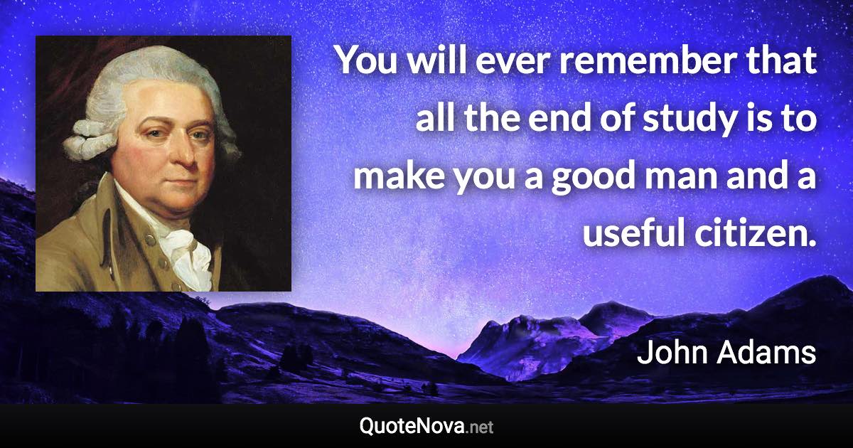 You will ever remember that all the end of study is to make you a good man and a useful citizen. - John Adams quote