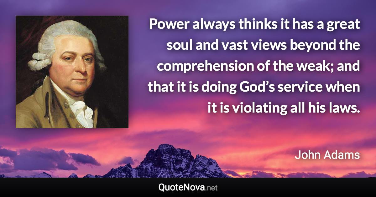 Power always thinks it has a great soul and vast views beyond the comprehension of the weak; and that it is doing God’s service when it is violating all his laws. - John Adams quote