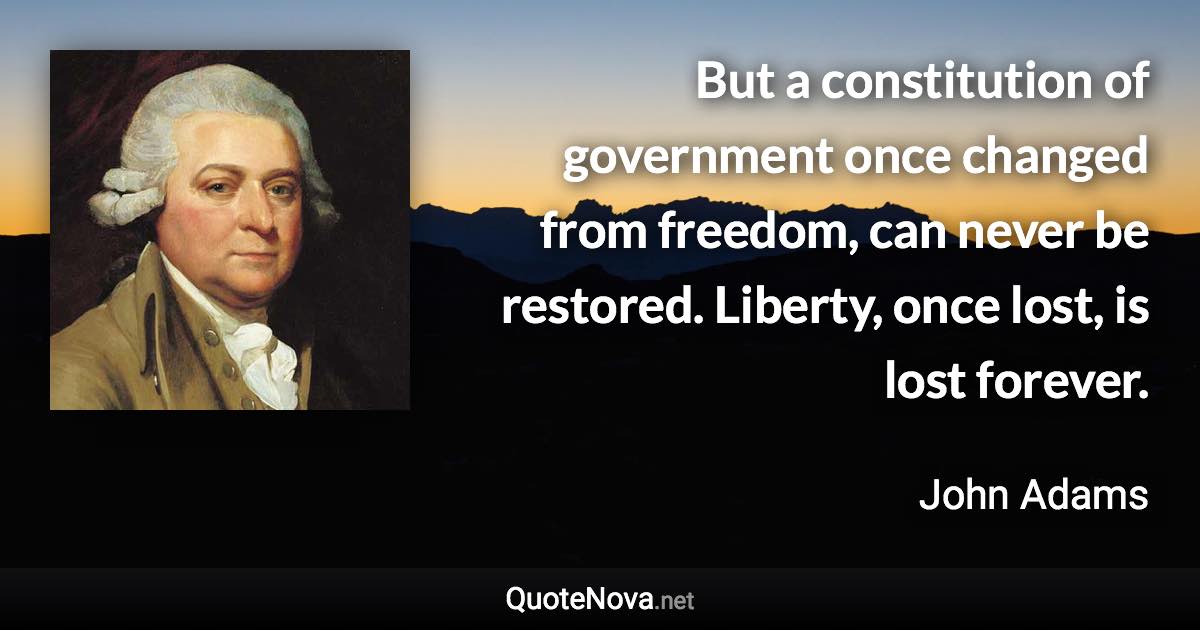 But a constitution of government once changed from freedom, can never be restored. Liberty, once lost, is lost forever. - John Adams quote