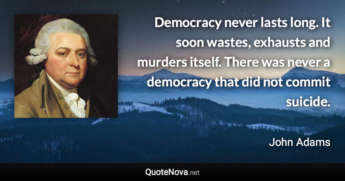 Democracy never lasts long. It soon wastes, exhausts and murders itself. There was never a democracy that did not commit suicide. - John Adams quote