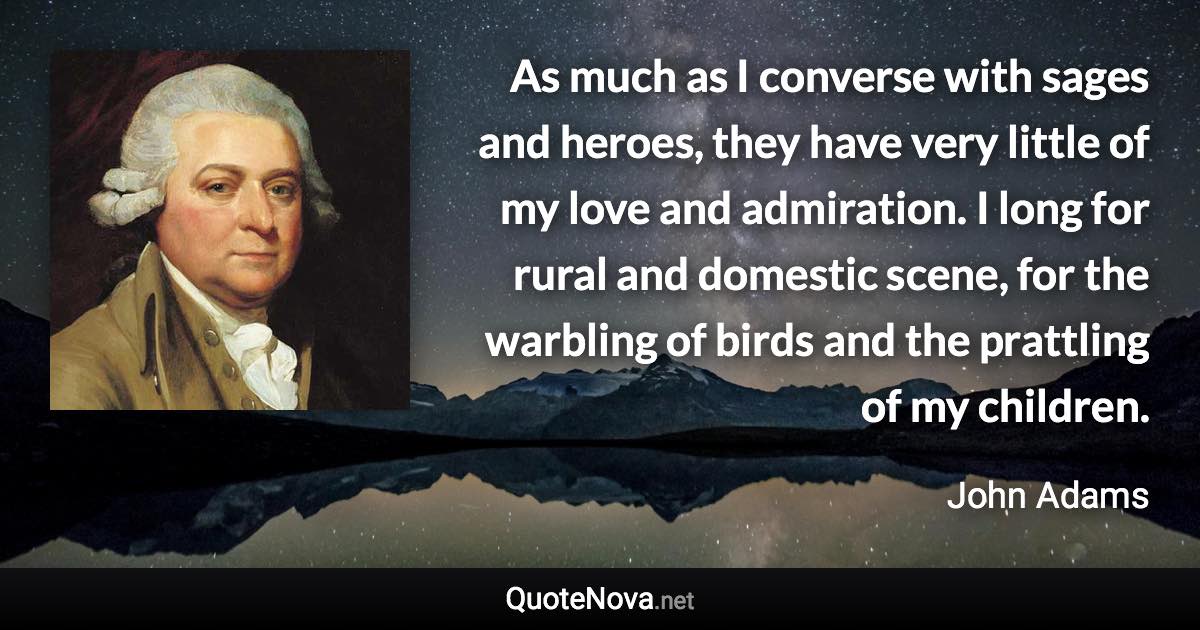 As much as I converse with sages and heroes, they have very little of my love and admiration. I long for rural and domestic scene, for the warbling of birds and the prattling of my children. - John Adams quote