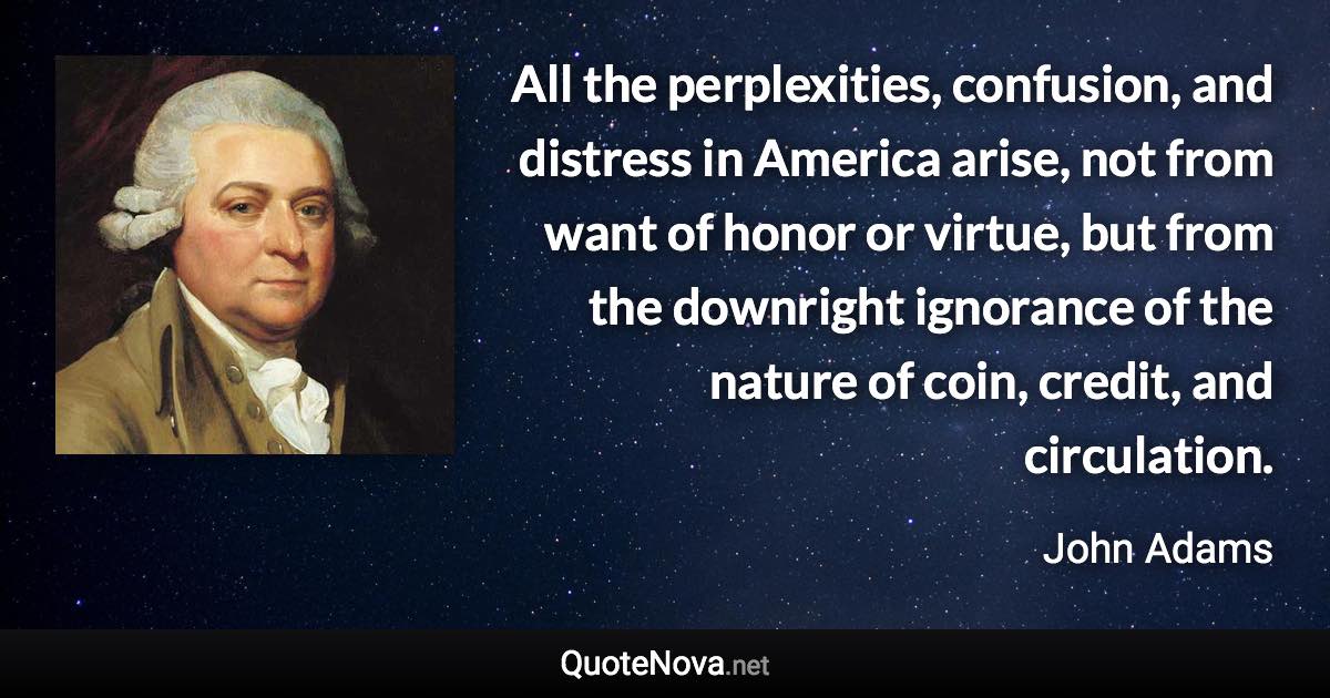 All the perplexities, confusion, and distress in America arise, not from want of honor or virtue, but from the downright ignorance of the nature of coin, credit, and circulation. - John Adams quote