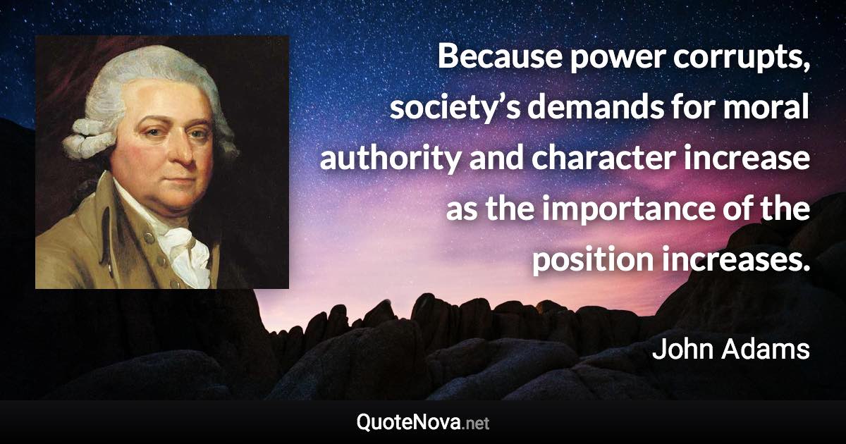 Because power corrupts, society’s demands for moral authority and character increase as the importance of the position increases. - John Adams quote