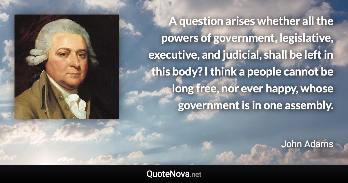 A question arises whether all the powers of government, legislative, executive, and judicial, shall be left in this body? I think a people cannot be long free, nor ever happy, whose government is in one assembly. - John Adams quote