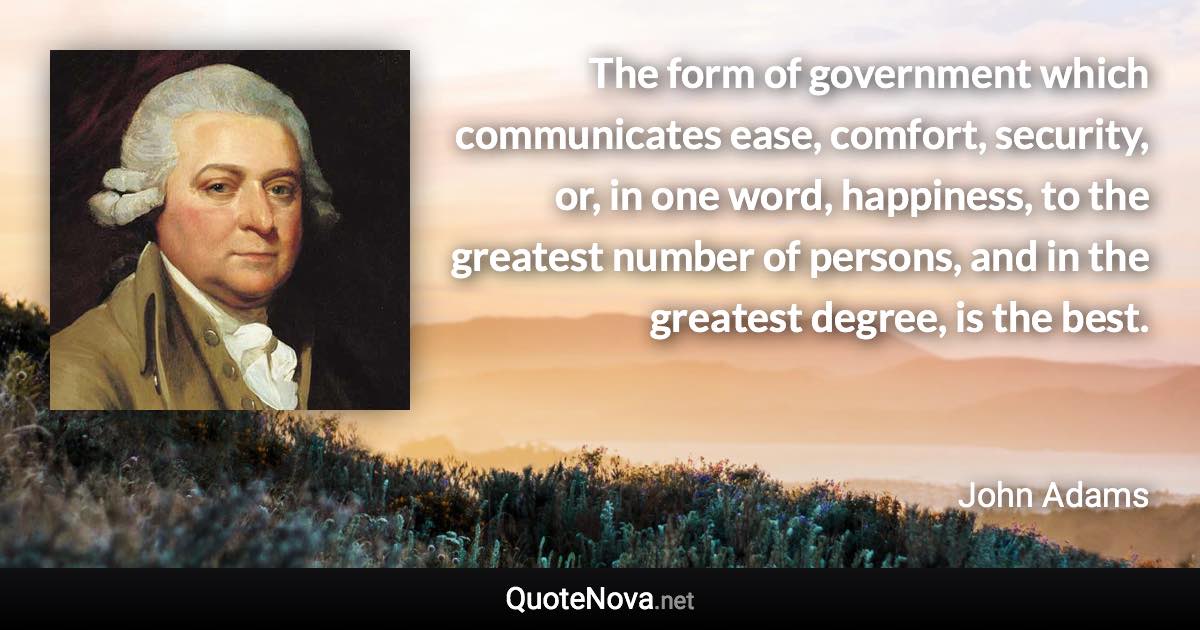 The form of government which communicates ease, comfort, security, or, in one word, happiness, to the greatest number of persons, and in the greatest degree, is the best. - John Adams quote