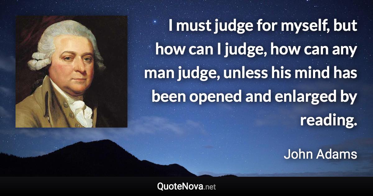 I must judge for myself, but how can I judge, how can any man judge, unless his mind has been opened and enlarged by reading. - John Adams quote