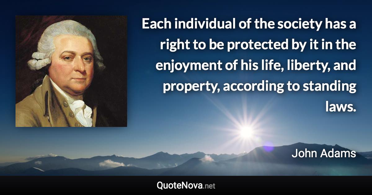 Each individual of the society has a right to be protected by it in the enjoyment of his life, liberty, and property, according to standing laws. - John Adams quote