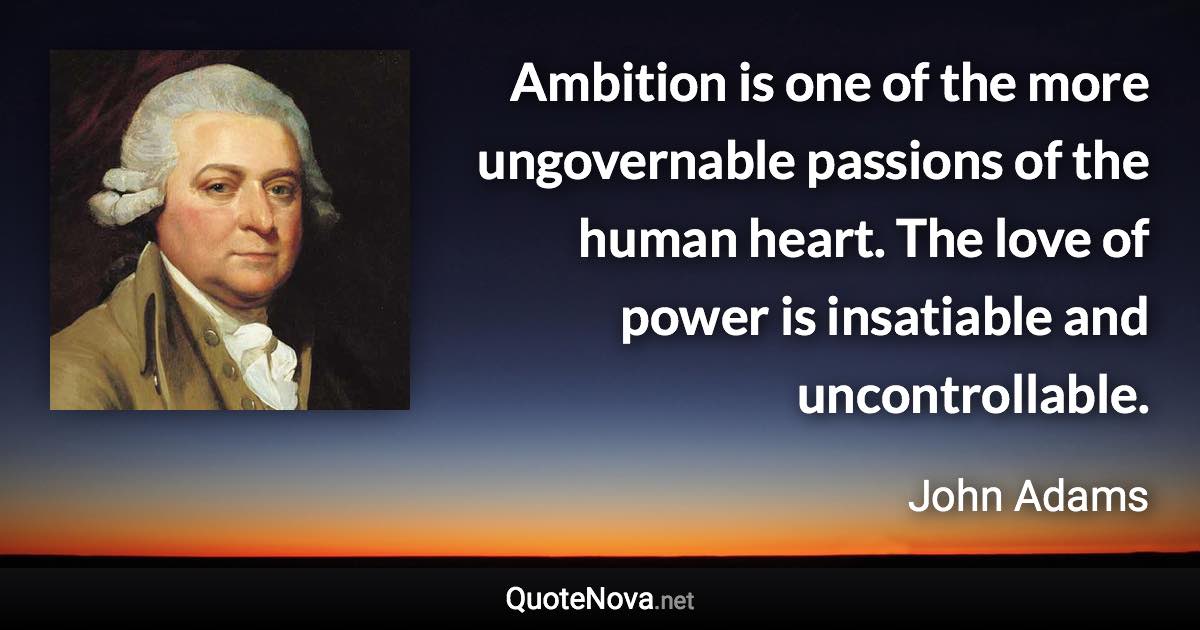 Ambition is one of the more ungovernable passions of the human heart. The love of power is insatiable and uncontrollable. - John Adams quote