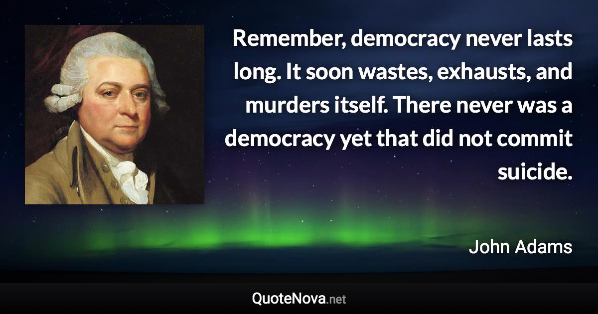 Remember, democracy never lasts long. It soon wastes, exhausts, and murders itself. There never was a democracy yet that did not commit suicide. - John Adams quote