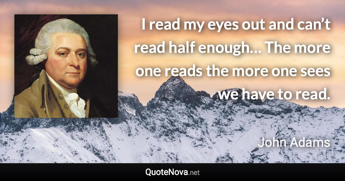 I read my eyes out and can’t read half enough… The more one reads the more one sees we have to read. - John Adams quote