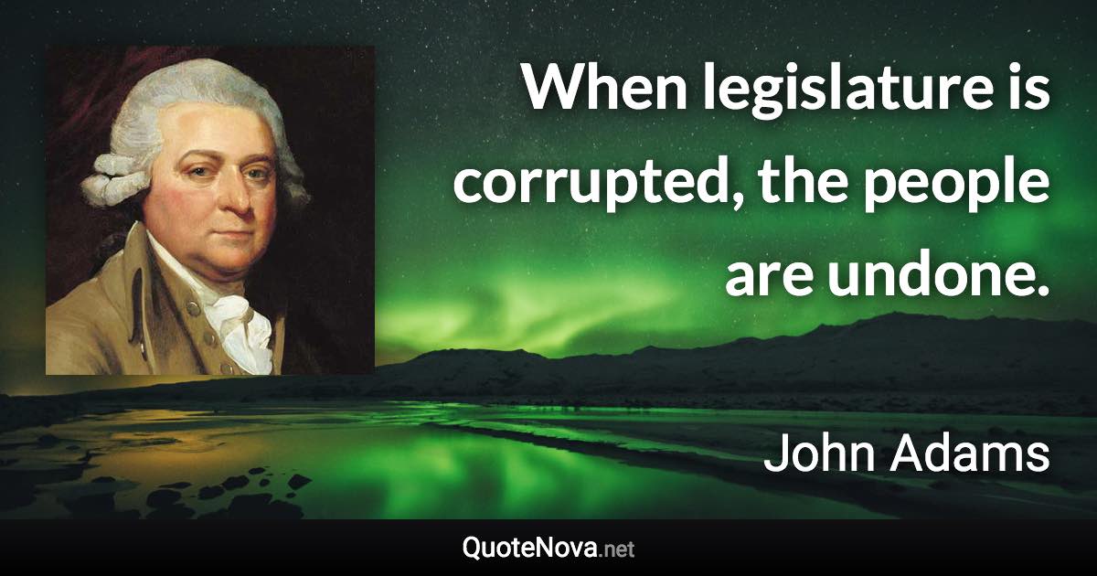 When legislature is corrupted, the people are undone. - John Adams quote