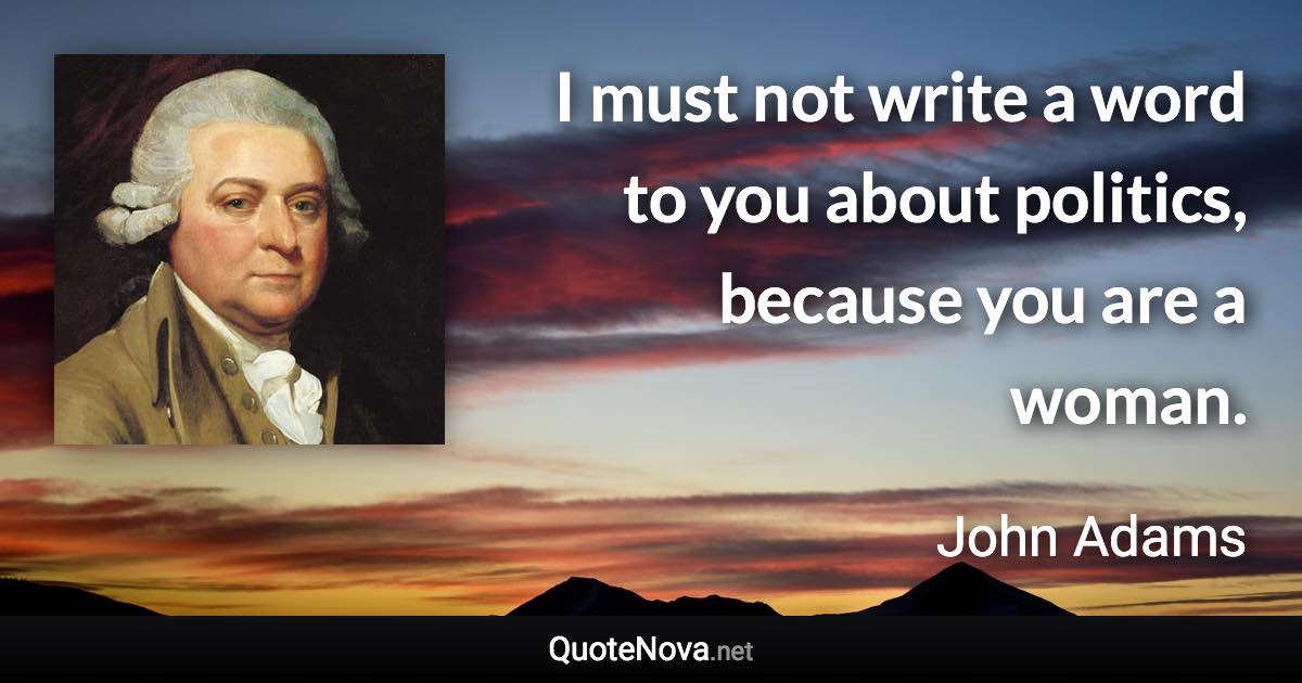 I must not write a word to you about politics, because you are a woman. - John Adams quote