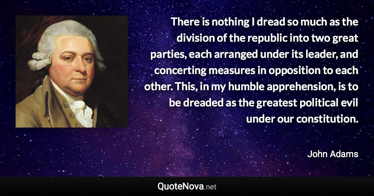 There is nothing I dread so much as the division of the republic into two great parties, each arranged under its leader, and concerting measures in opposition to each other. This, in my humble apprehension, is to be dreaded as the greatest political evil under our constitution. - John Adams quote