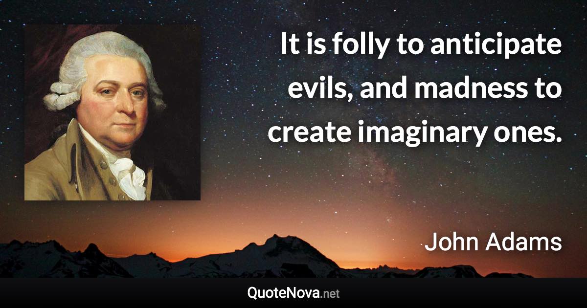 It is folly to anticipate evils, and madness to create imaginary ones. - John Adams quote