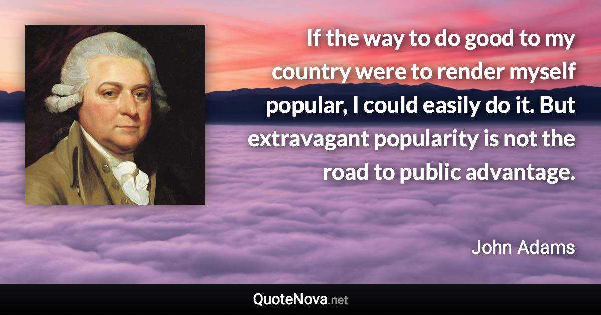 If the way to do good to my country were to render myself popular, I could easily do it. But extravagant popularity is not the road to public advantage. - John Adams quote