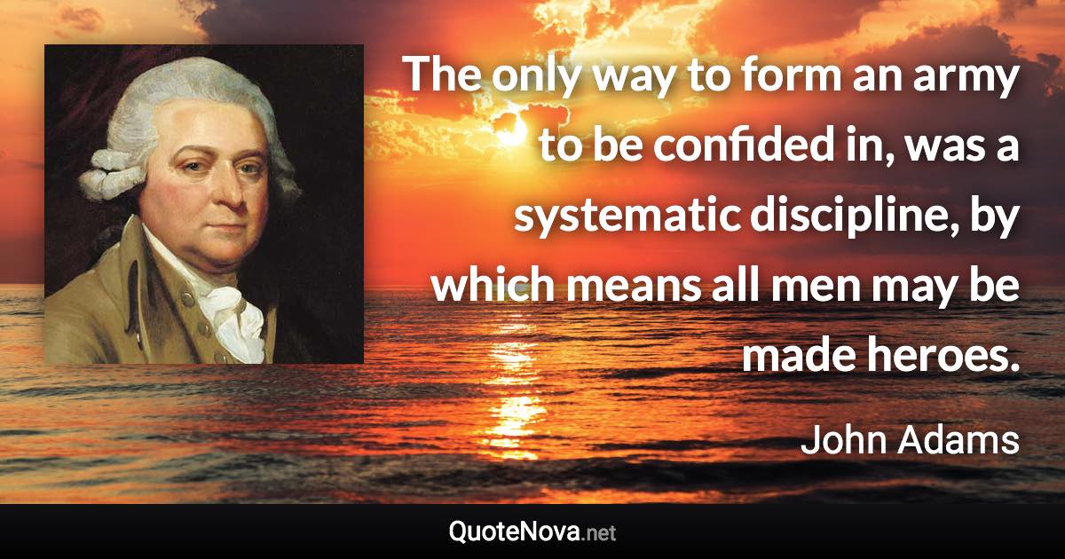 The only way to form an army to be confided in, was a systematic discipline, by which means all men may be made heroes. - John Adams quote