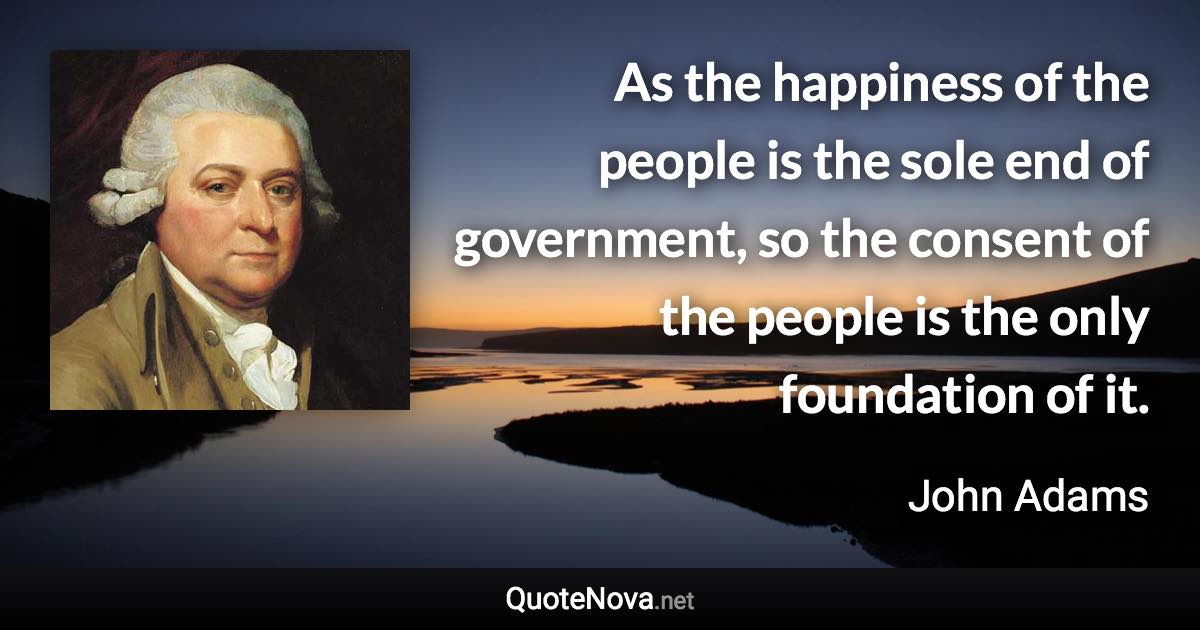 As the happiness of the people is the sole end of government, so the consent of the people is the only foundation of it. - John Adams quote