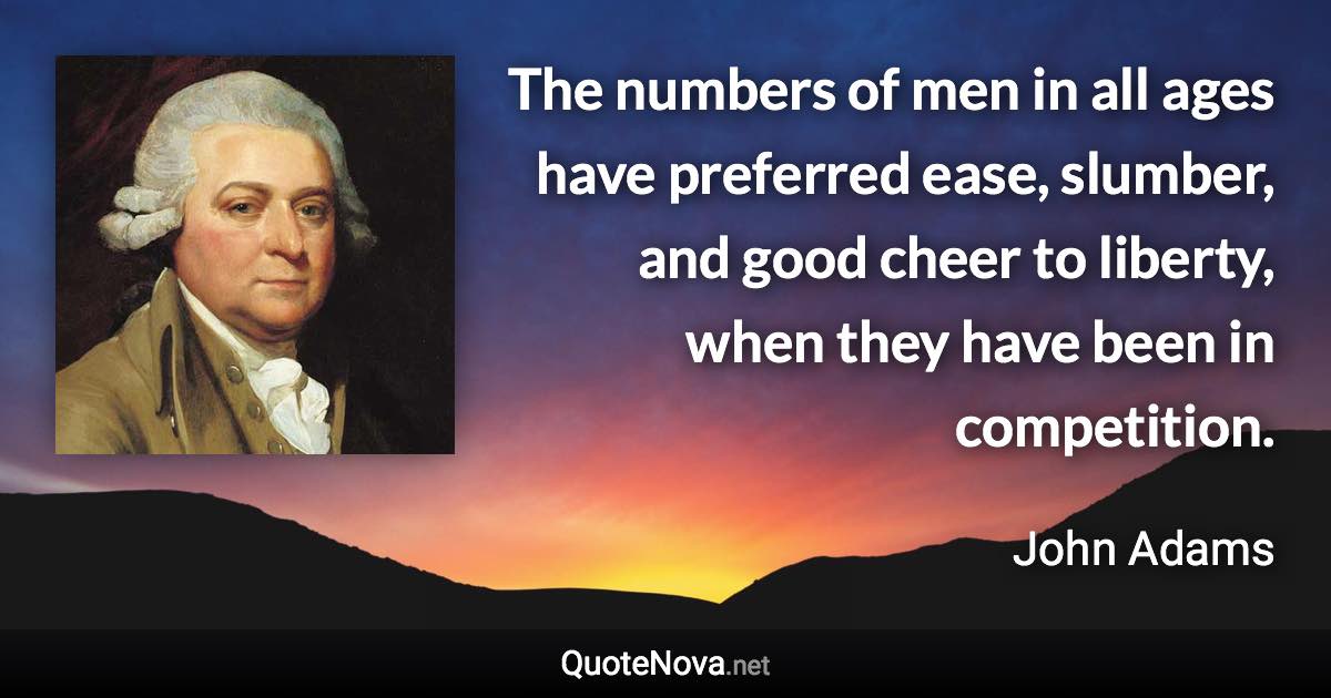 The numbers of men in all ages have preferred ease, slumber, and good cheer to liberty, when they have been in competition. - John Adams quote